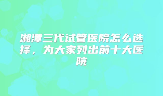 湘潭三代试管医院怎么选择,为大家列出前十大医院