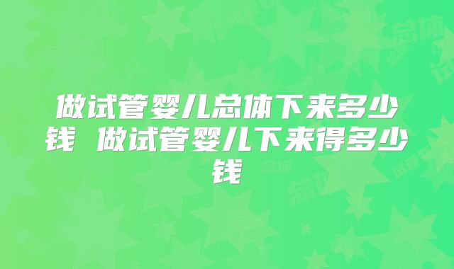 做试管婴儿总体下来多少钱 做试管婴儿下来得多少钱