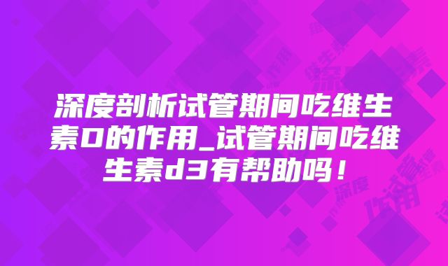 深度剖析试管期间吃维生素D的作用_试管期间吃维生素d3有帮助吗!