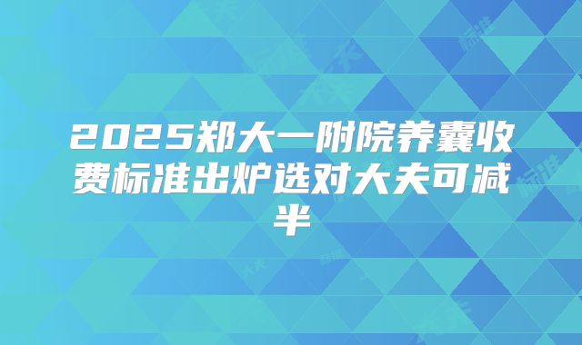 2025郑大一附院养囊收费标准出炉选对大夫可减半