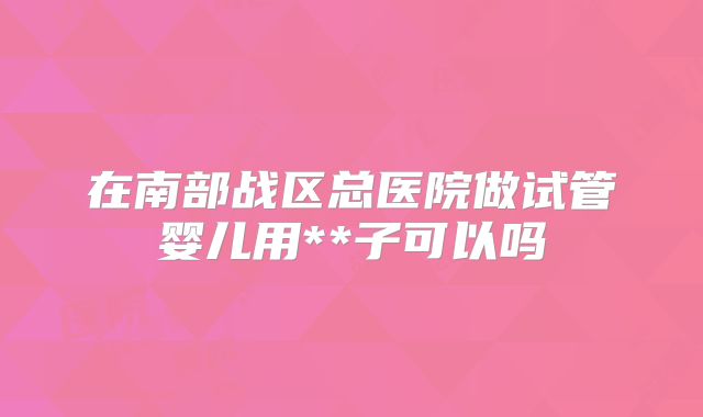 在南部战区总医院做试管婴儿用**子可以吗