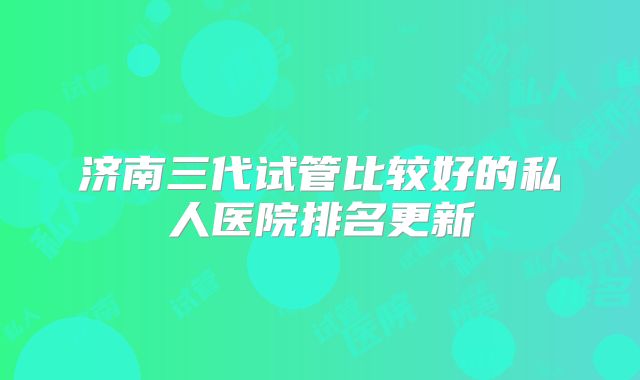 济南三代试管比较好的私人医院排名更新