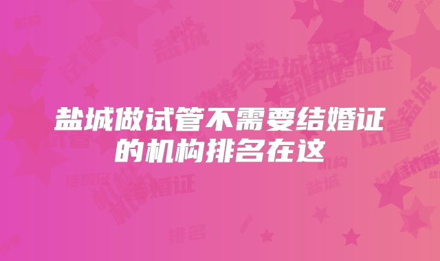 盐城做试管不需要结婚证的机构排名在这