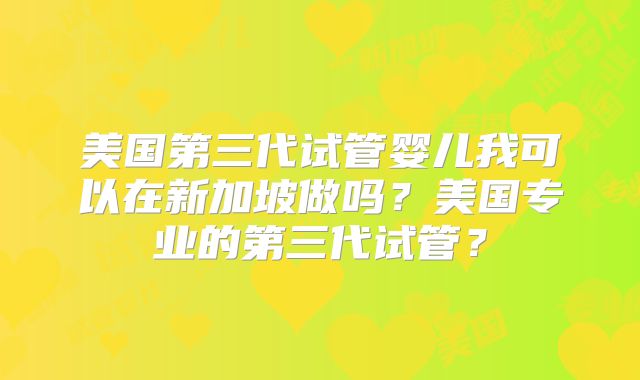 美国第三代试管婴儿我可以在新加坡做吗？美国专业的第三代试管？
