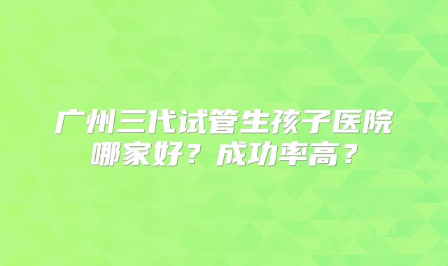 广州三代试管生孩子医院哪家好？成功率高？