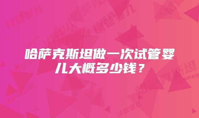 哈萨克斯坦做一次试管婴儿大概多少钱?
