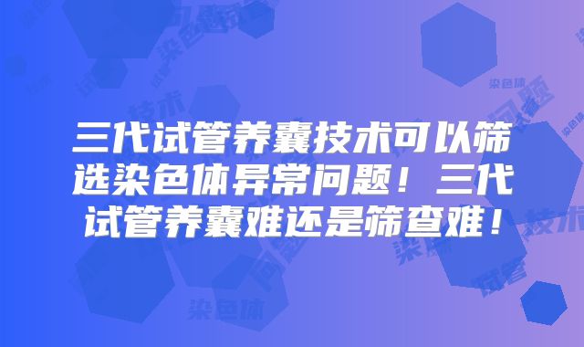 三代试管养囊技术可以筛选染色体异常问题！三代试管养囊难还是筛查难！