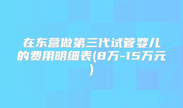 在东营做第三代试管婴儿的费用明细表(8万-15万元)