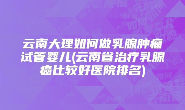 云南大理如何做乳腺肿瘤试管婴儿(云南省治疗乳腺癌比较好医院排名)
