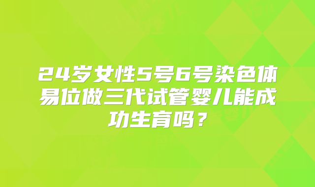 24岁女性5号6号染色体易位做三代试管婴儿能成功生育吗?