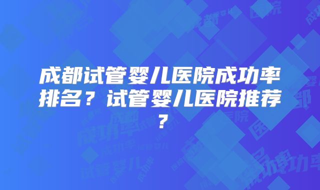 成都试管婴儿医院成功率排名？试管婴儿医院推荐？