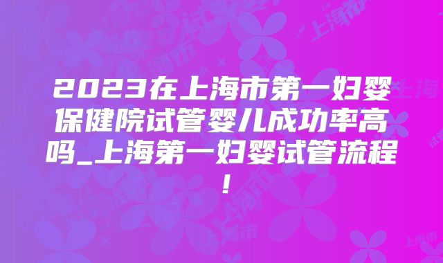 2023在上海市第一妇婴保健院试管婴儿成功率高吗_上海第一妇婴试管流程!