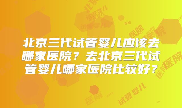 北京三代试管婴儿应该去哪家医院？去北京三代试管婴儿哪家医院比较好？