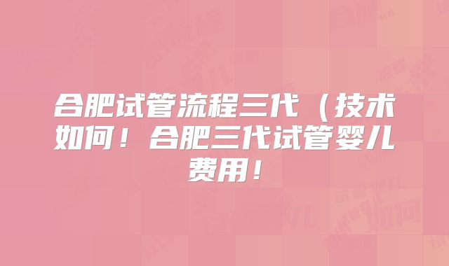 合肥试管流程三代(技术如何!合肥三代试管婴儿费用!