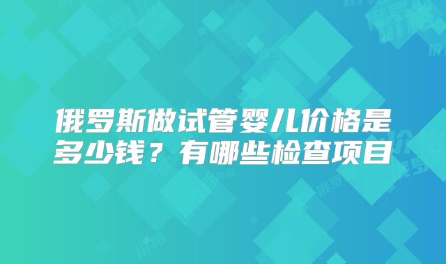 俄罗斯做试管婴儿价格是多少钱?有哪些检查项目