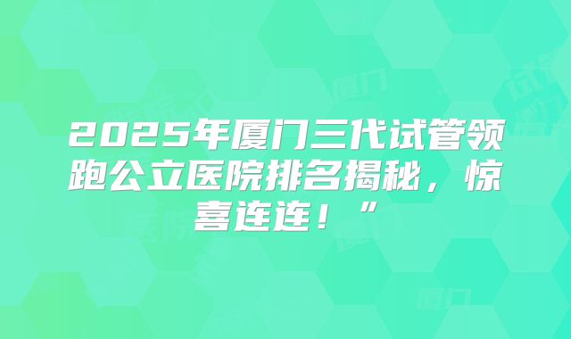 2025年厦门三代试管领跑公立医院排名揭秘，惊喜连连！”