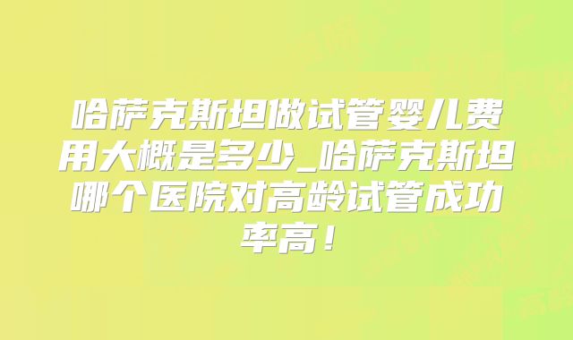 哈萨克斯坦做试管婴儿费用大概是多少_哈萨克斯坦哪个医院对高龄试管成功率高!