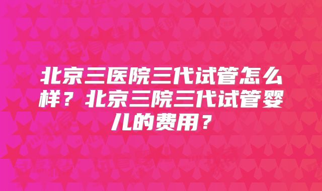 北京三医院三代试管怎么样?北京三院三代试管婴儿的费用?