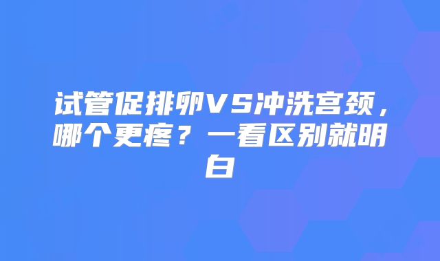 试管促排卵VS冲洗宫颈，哪个更疼？一看区别就明白