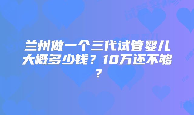 兰州做一个三代试管婴儿大概多少钱？10万还不够？
