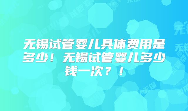 无锡试管婴儿具体费用是多少！无锡试管婴儿多少钱一次？！