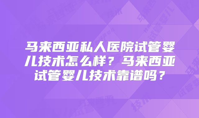 马来西亚私人医院试管婴儿技术怎么样？马来西亚试管婴儿技术靠谱吗？
