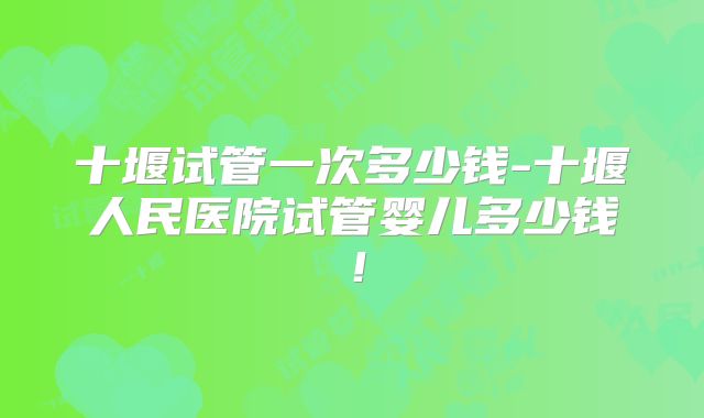 十堰试管一次多少钱-十堰人民医院试管婴儿多少钱!