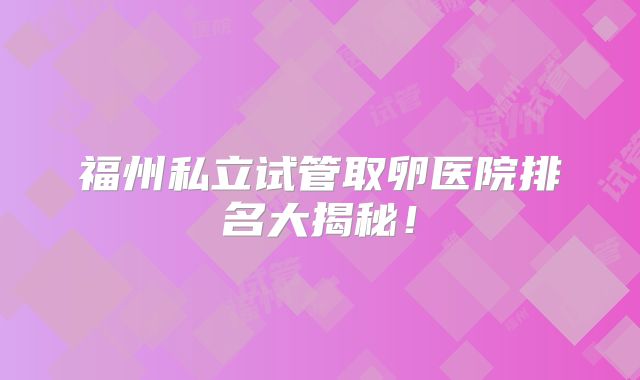 福州私立试管取卵医院排名大揭秘！