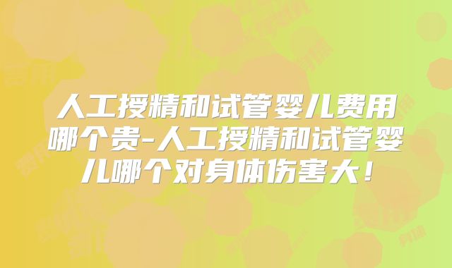 人工授精和试管婴儿费用哪个贵-人工授精和试管婴儿哪个对身体伤害大！