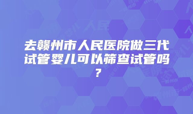 去赣州市人民医院做三代试管婴儿可以筛查试管吗？