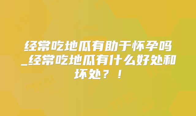 经常吃地瓜有助于怀孕吗_经常吃地瓜有什么好处和坏处？！