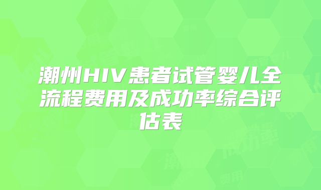潮州HIV患者试管婴儿全流程费用及成功率综合评估表