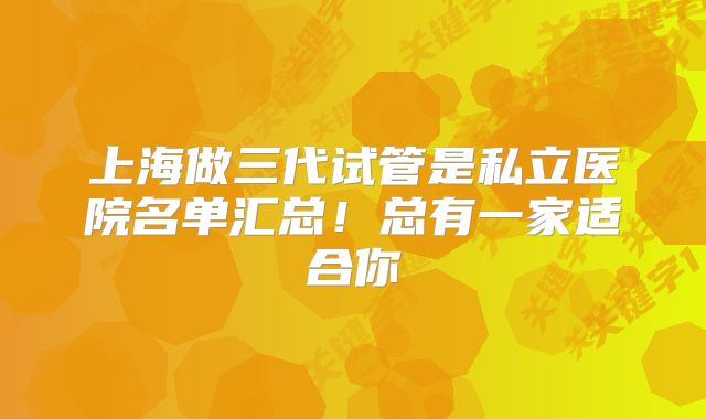 上海做三代试管是私立医院名单汇总！总有一家适合你