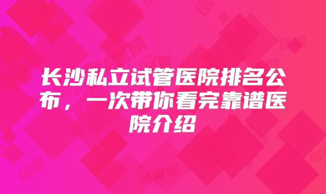 长沙私立试管医院排名公布，一次带你看完靠谱医院介绍