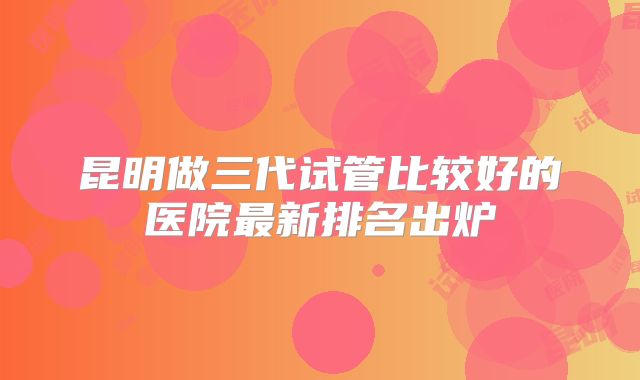昆明做三代试管比较好的医院最新排名出炉