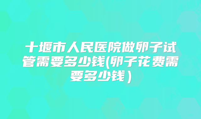 十堰市人民医院做卵子试管需要多少钱(卵子花费需要多少钱）