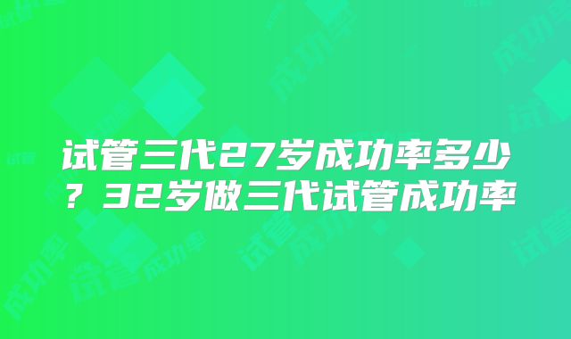 试管三代27岁成功率多少？32岁做三代试管成功率