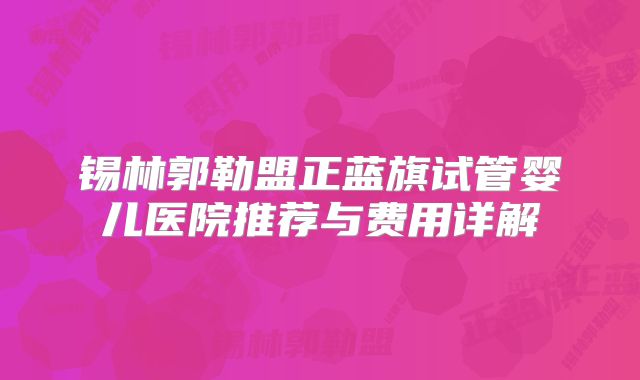 锡林郭勒盟正蓝旗试管婴儿医院推荐与费用详解