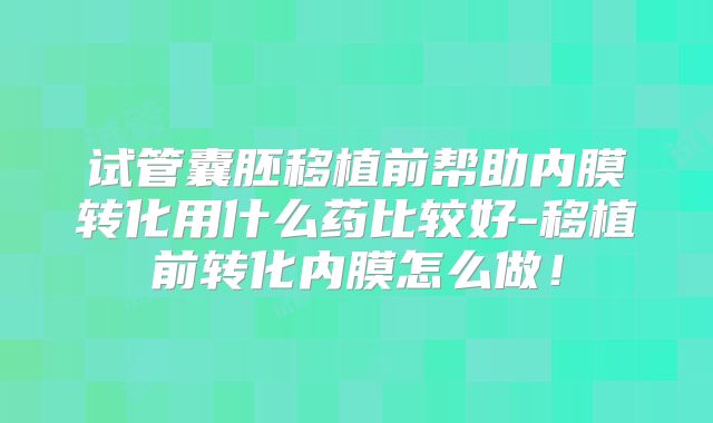 试管囊胚移植前帮助内膜转化用什么药比较好-移植前转化内膜怎么做！