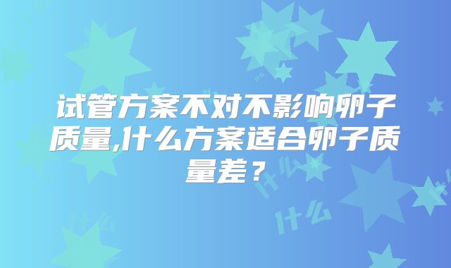 试管方案不对不影响卵子质量,什么方案适合卵子质量差？