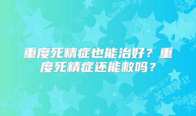 重度死精症也能治好？重度死精症还能救吗？
