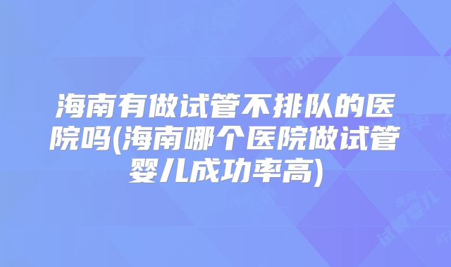 海南有做试管不排队的医院吗(海南哪个医院做试管婴儿成功率高)