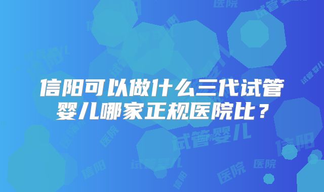 信阳可以做什么三代试管婴儿哪家正规医院比？
