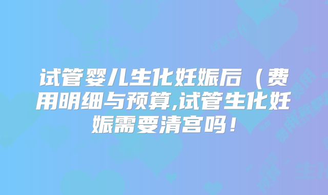 试管婴儿生化妊娠后（费用明细与预算,试管生化妊娠需要清宫吗！