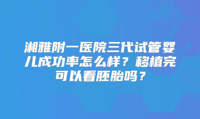 湘雅附一医院三代试管婴儿成功率怎么样？移植完可以看胚胎吗？