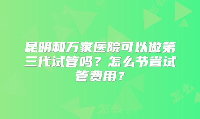 昆明和万家医院可以做第三代试管吗？怎么节省试管费用？