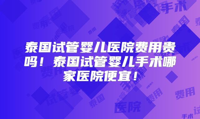 泰国试管婴儿医院费用贵吗！泰国试管婴儿手术哪家医院便宜！