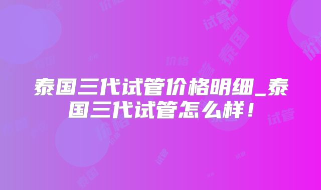 泰国三代试管价格明细_泰国三代试管怎么样！