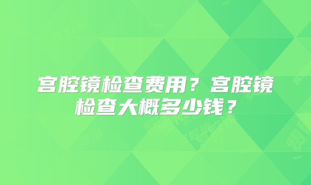 宫腔镜检查费用?宫腔镜检查大概多少钱?