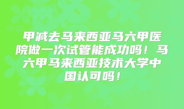 甲减去马来西亚马六甲医院做一次试管能成功吗!马六甲马来西亚技术大学中国认可吗!
